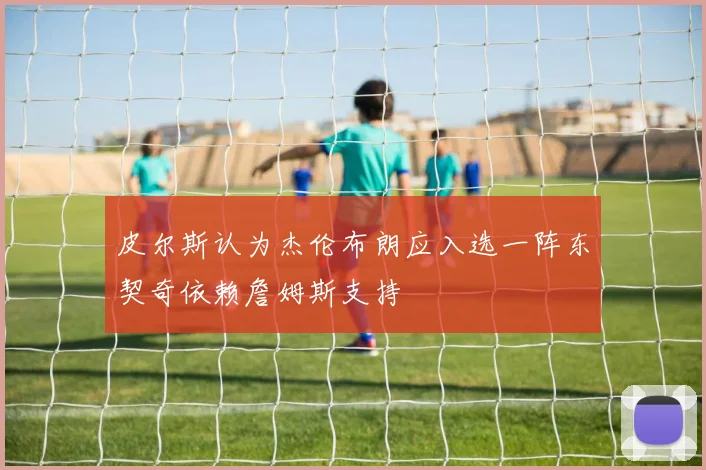 皮尔斯认为杰伦布朗应入选一阵东契奇依赖詹姆斯支持
