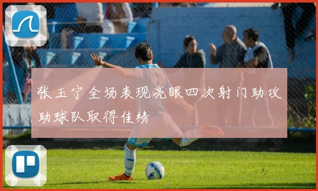 张玉宁全场表现亮眼四次射门助攻助球队取得佳绩