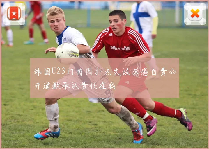 韩国U23门将因扑点失误深感自责公开道歉承认责任在我