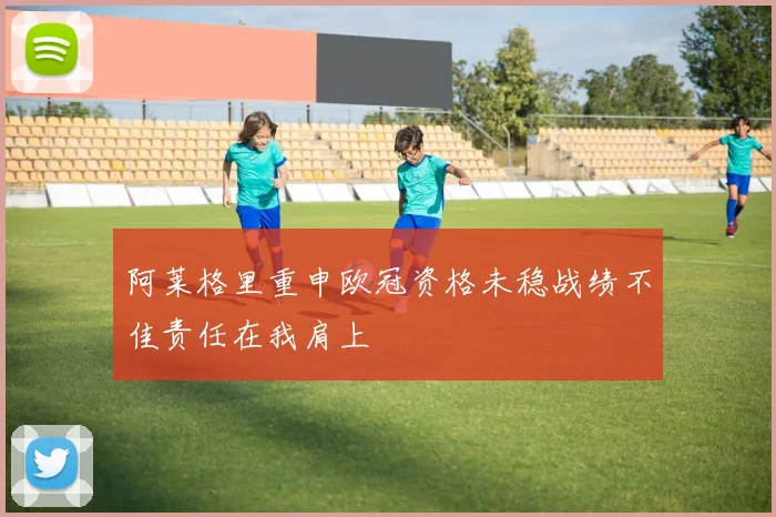 阿莱格里重申欧冠资格未稳战绩不佳责任在我肩上
