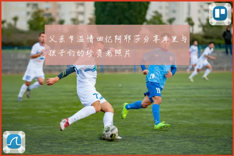 父亲节温情回忆阿耶莎分享库里与孩子们的珍贵老照片