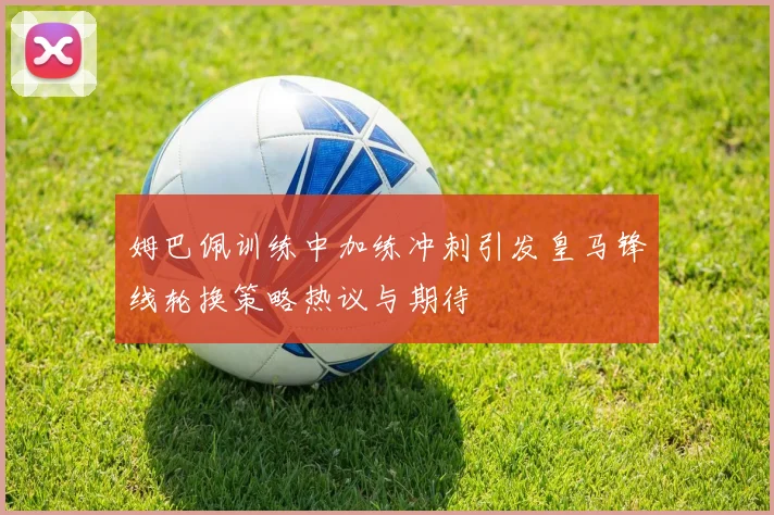 姆巴佩训练中加练冲刺引发皇马锋线轮换策略热议与期待