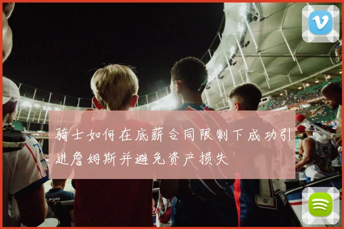 骑士如何在底薪合同限制下成功引进詹姆斯并避免资产损失