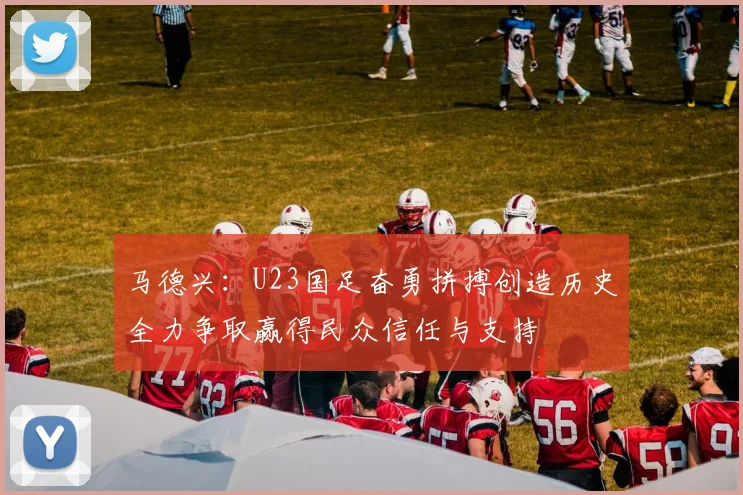 马德兴：U23国足奋勇拼搏创造历史全力争取赢得民众信任与支持