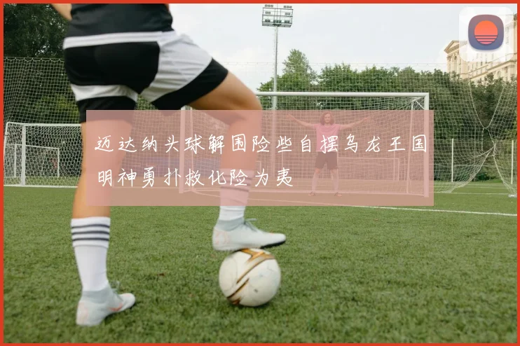 迈达纳头球解围险些自摆乌龙王国明神勇扑救化险为夷