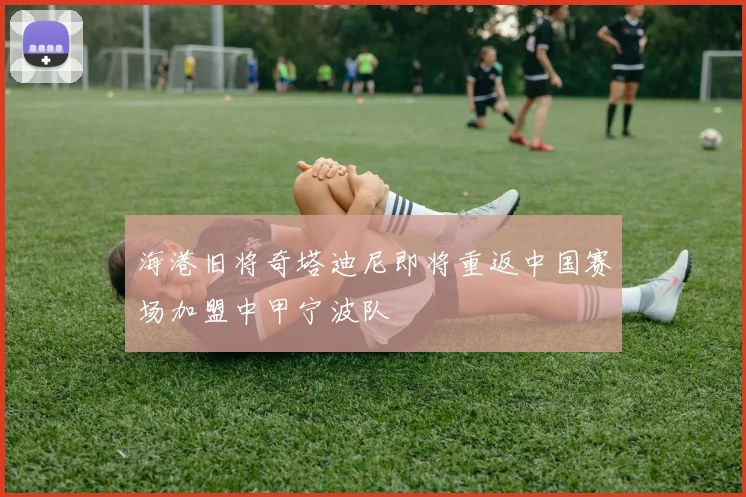 海港旧将奇塔迪尼即将重返中国赛场加盟中甲宁波队