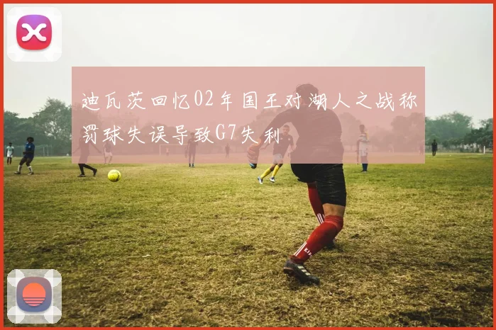 迪瓦茨回忆02年国王对湖人之战称罚球失误导致G7失利