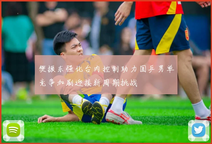 樊振东强化台内控制助力国乒男单竞争加剧迎接新周期挑战