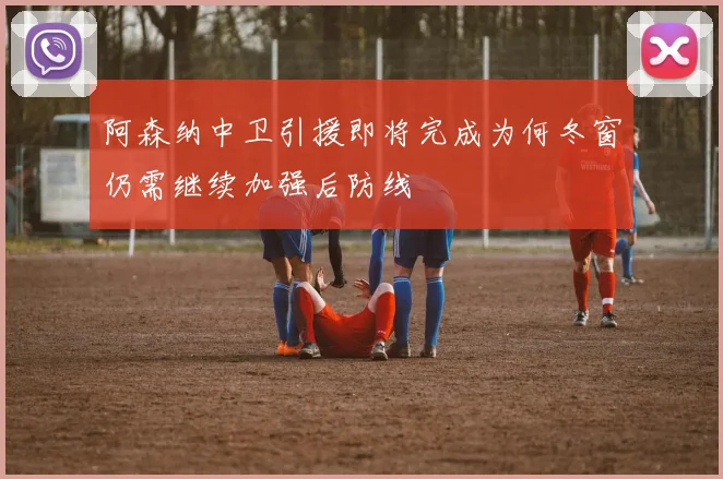 阿森纳中卫引援即将完成为何冬窗仍需继续加强后防线