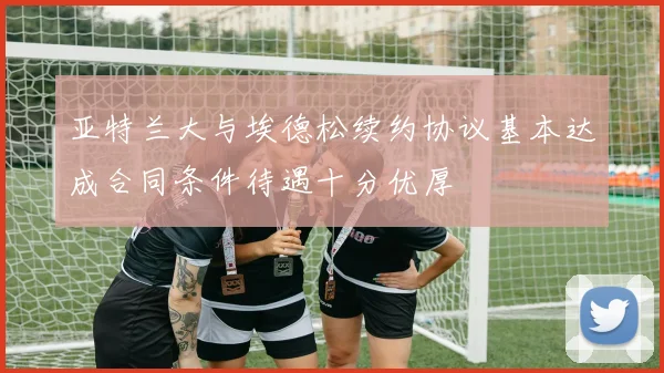 亚特兰大与埃德松续约协议基本达成合同条件待遇十分优厚