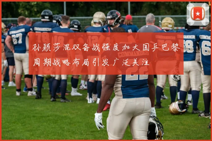 孙颖莎混双备战强度加大国乒巴黎周期战略布局引发广泛关注