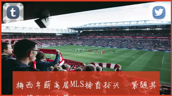 梅西年薪高居MLS榜首孙兴慜紧随其后穆勒排名第十二