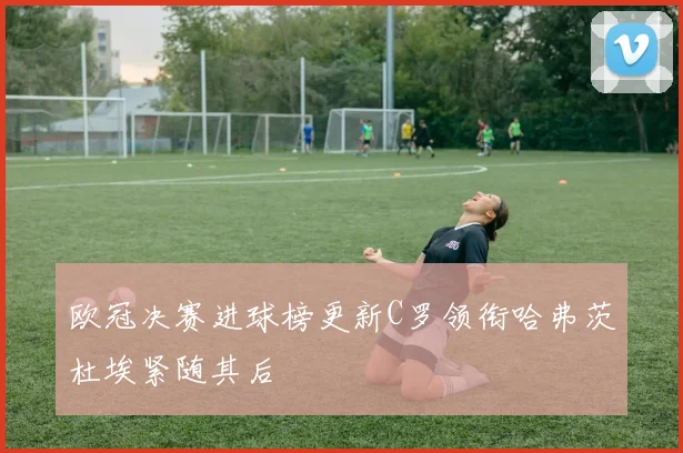 欧冠决赛进球榜更新C罗领衔哈弗茨杜埃紧随其后