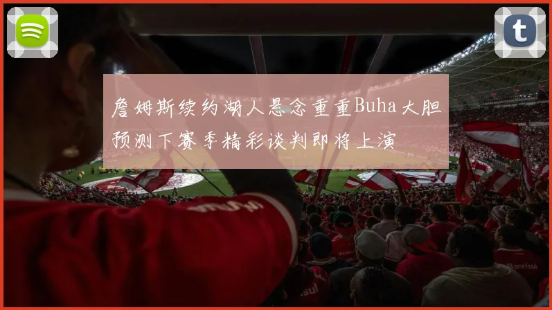 詹姆斯续约湖人悬念重重Buha大胆预测下赛季精彩谈判即将上演