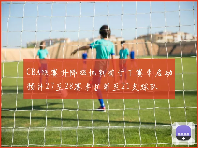 CBA联赛升降级机制将于下赛季启动预计27至28赛季扩军至21支球队