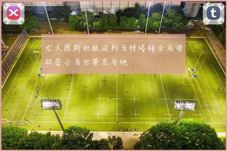 尤文图斯积极谈判马特塔转会或将双签小马尔蒂尼与他