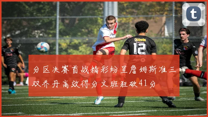 分区决赛首战精彩纷呈詹姆斯准三双乔丹高效得分文班狂砍41分