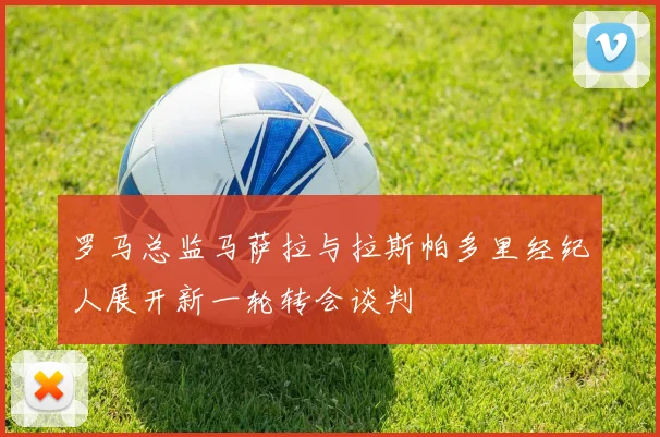 罗马总监马萨拉与拉斯帕多里经纪人展开新一轮转会谈判