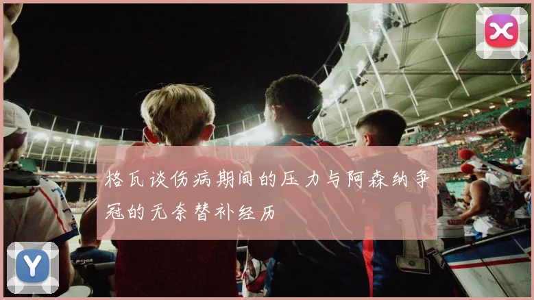 格瓦谈伤病期间的压力与阿森纳争冠的无奈替补经历