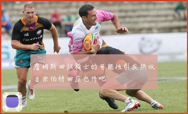 詹姆斯回归骑士的可能性引发热议吉尔伯特回应也许吧