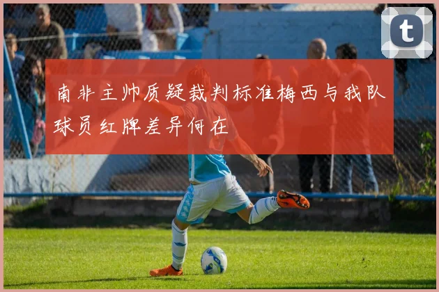 南非主帅质疑裁判标准梅西与我队球员红牌差异何在