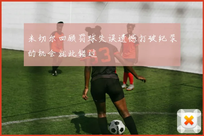 米切尔回顾罚球失误遗憾打破纪录的机会就此错过