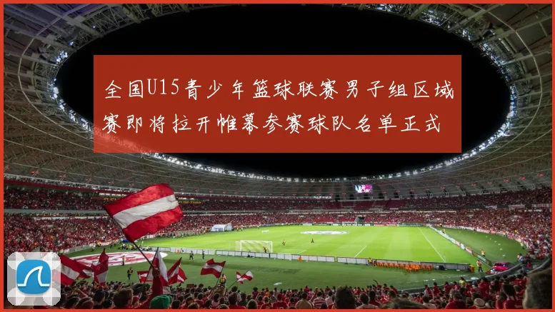 全国U15青少年篮球联赛男子组区域赛即将拉开帷幕参赛球队名单正式公布